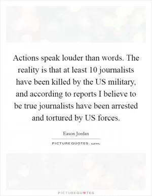 Actions speak louder than words. The reality is that at least 10 journalists have been killed by the US military, and according to reports I believe to be true journalists have been arrested and tortured by US forces Picture Quote #1