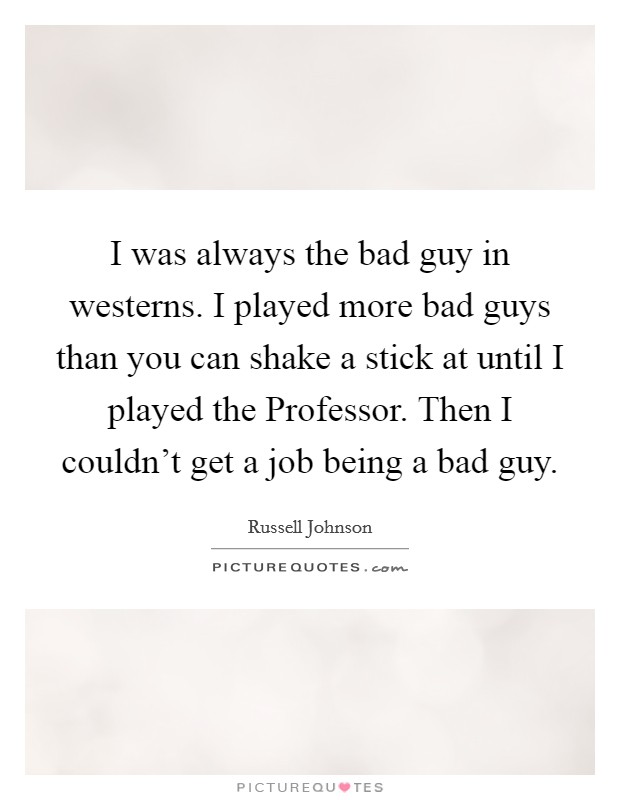I was always the bad guy in westerns. I played more bad guys than you can shake a stick at until I played the Professor. Then I couldn't get a job being a bad guy Picture Quote #1