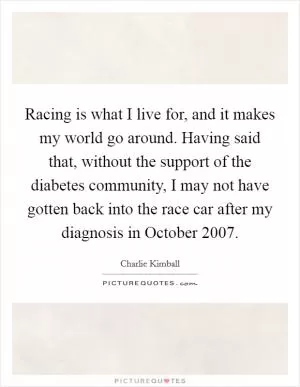 Racing is what I live for, and it makes my world go around. Having said that, without the support of the diabetes community, I may not have gotten back into the race car after my diagnosis in October 2007 Picture Quote #1