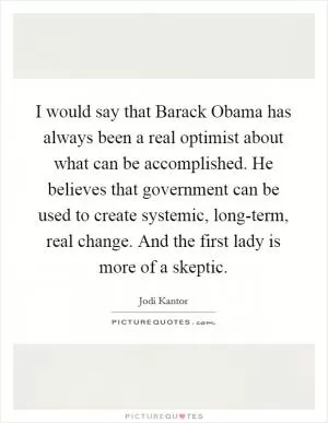 I would say that Barack Obama has always been a real optimist about what can be accomplished. He believes that government can be used to create systemic, long-term, real change. And the first lady is more of a skeptic Picture Quote #1