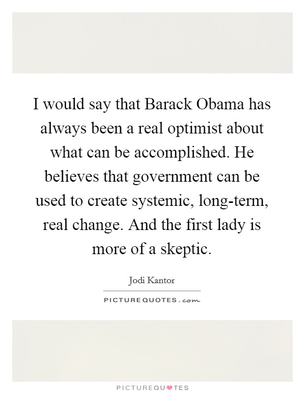 I would say that Barack Obama has always been a real optimist about what can be accomplished. He believes that government can be used to create systemic, long-term, real change. And the first lady is more of a skeptic Picture Quote #1