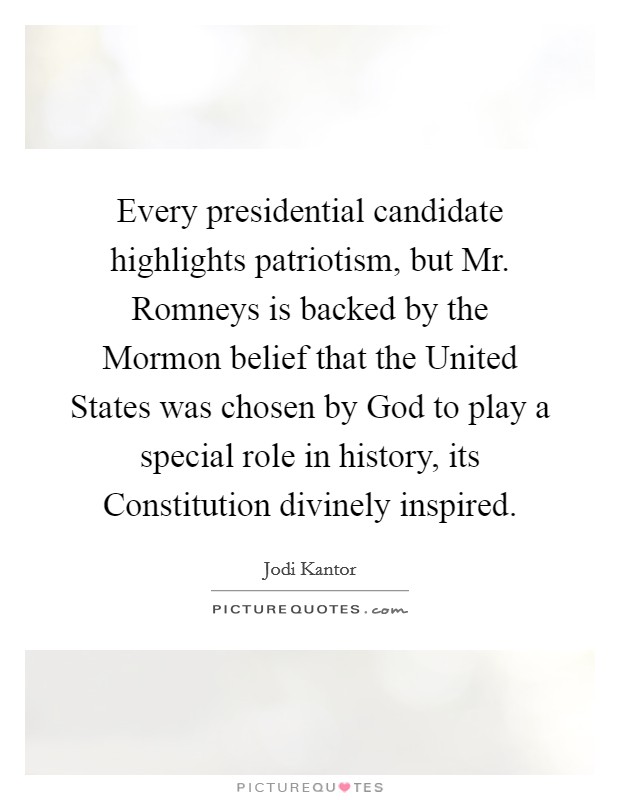 Every presidential candidate highlights patriotism, but Mr. Romneys is backed by the Mormon belief that the United States was chosen by God to play a special role in history, its Constitution divinely inspired Picture Quote #1