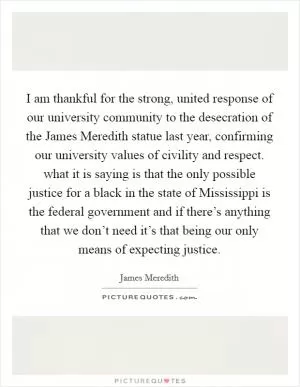 I am thankful for the strong, united response of our university community to the desecration of the James Meredith statue last year, confirming our university values of civility and respect. what it is saying is that the only possible justice for a black in the state of Mississippi is the federal government and if there’s anything that we don’t need it’s that being our only means of expecting justice Picture Quote #1