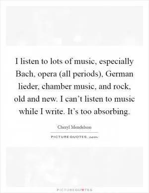 I listen to lots of music, especially Bach, opera (all periods), German lieder, chamber music, and rock, old and new. I can’t listen to music while I write. It’s too absorbing Picture Quote #1