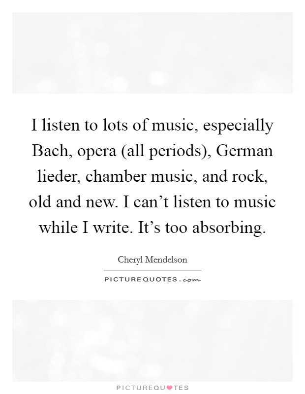 I listen to lots of music, especially Bach, opera (all periods), German lieder, chamber music, and rock, old and new. I can't listen to music while I write. It's too absorbing Picture Quote #1
