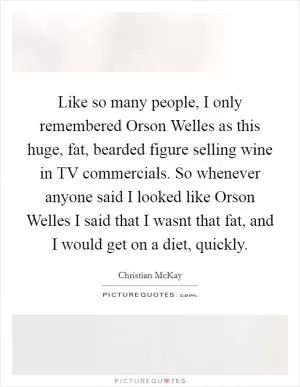 Like so many people, I only remembered Orson Welles as this huge, fat, bearded figure selling wine in TV commercials. So whenever anyone said I looked like Orson Welles I said that I wasnt that fat, and I would get on a diet, quickly Picture Quote #1