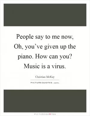 People say to me now, Oh, you’ve given up the piano. How can you? Music is a virus Picture Quote #1