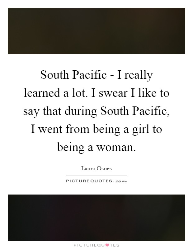 South Pacific - I really learned a lot. I swear I like to say that during South Pacific, I went from being a girl to being a woman Picture Quote #1