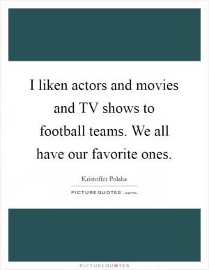 I liken actors and movies and TV shows to football teams. We all have our favorite ones Picture Quote #1