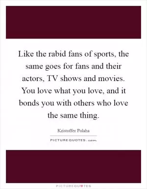 Like the rabid fans of sports, the same goes for fans and their actors, TV shows and movies. You love what you love, and it bonds you with others who love the same thing Picture Quote #1
