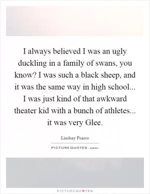 I always believed I was an ugly duckling in a family of swans, you know? I was such a black sheep, and it was the same way in high school... I was just kind of that awkward theater kid with a bunch of athletes... it was very Glee Picture Quote #1