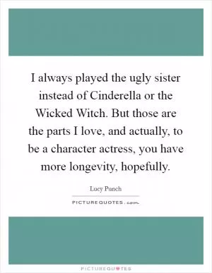 I always played the ugly sister instead of Cinderella or the Wicked Witch. But those are the parts I love, and actually, to be a character actress, you have more longevity, hopefully Picture Quote #1