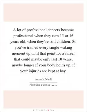 A lot of professional dancers become professional when they turn 15 or 16 years old, when they’re still children. So you’ve trained every single waking moment up until that point for a career that could maybe only last 10 years, maybe longer if your body holds up, if your injuries are kept at bay Picture Quote #1
