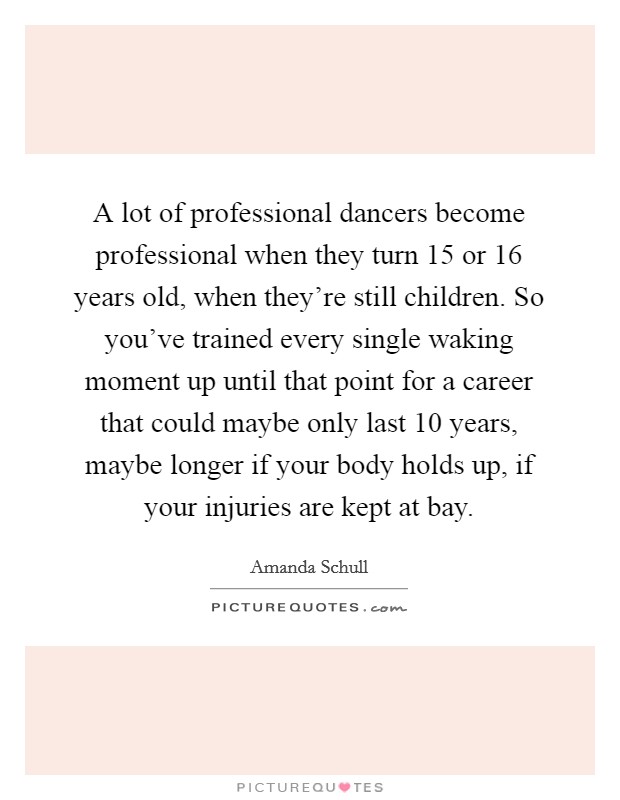 A lot of professional dancers become professional when they turn 15 or 16 years old, when they're still children. So you've trained every single waking moment up until that point for a career that could maybe only last 10 years, maybe longer if your body holds up, if your injuries are kept at bay Picture Quote #1