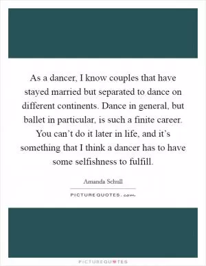As a dancer, I know couples that have stayed married but separated to dance on different continents. Dance in general, but ballet in particular, is such a finite career. You can’t do it later in life, and it’s something that I think a dancer has to have some selfishness to fulfill Picture Quote #1