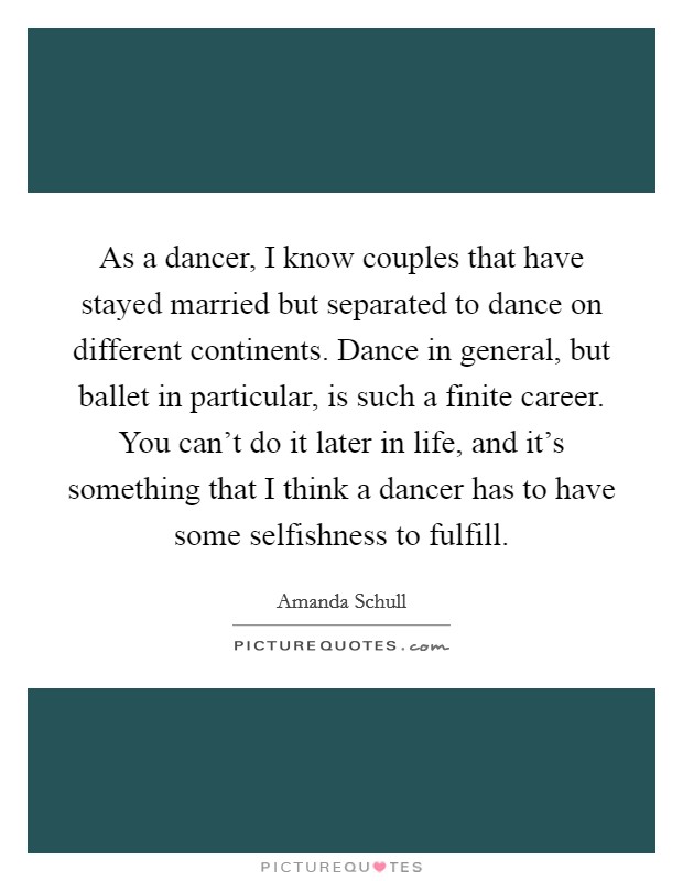 As a dancer, I know couples that have stayed married but separated to dance on different continents. Dance in general, but ballet in particular, is such a finite career. You can't do it later in life, and it's something that I think a dancer has to have some selfishness to fulfill Picture Quote #1