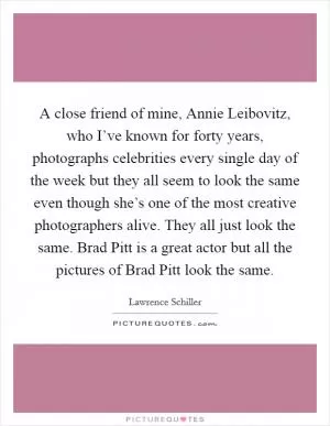 A close friend of mine, Annie Leibovitz, who I’ve known for forty years, photographs celebrities every single day of the week but they all seem to look the same even though she’s one of the most creative photographers alive. They all just look the same. Brad Pitt is a great actor but all the pictures of Brad Pitt look the same Picture Quote #1