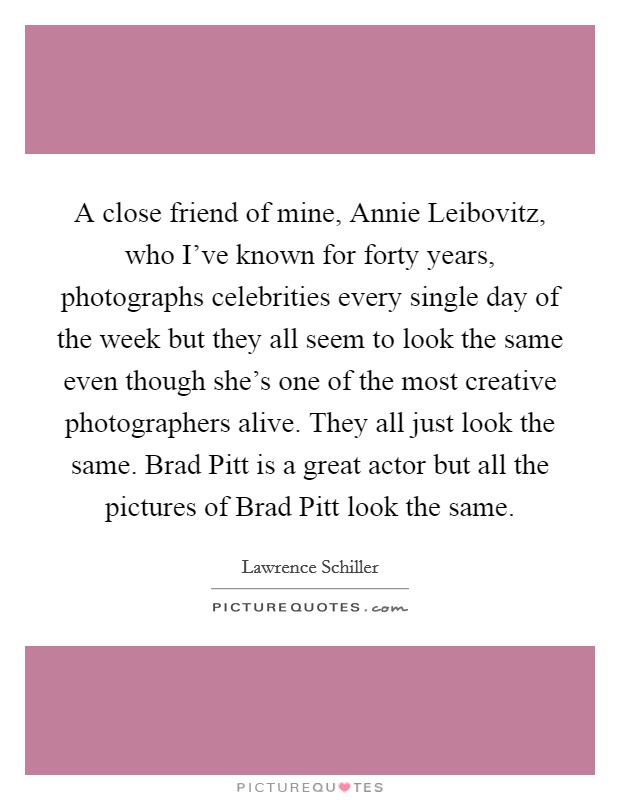 A close friend of mine, Annie Leibovitz, who I've known for forty years, photographs celebrities every single day of the week but they all seem to look the same even though she's one of the most creative photographers alive. They all just look the same. Brad Pitt is a great actor but all the pictures of Brad Pitt look the same Picture Quote #1