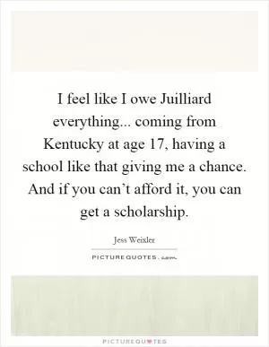 I feel like I owe Juilliard everything... coming from Kentucky at age 17, having a school like that giving me a chance. And if you can’t afford it, you can get a scholarship Picture Quote #1