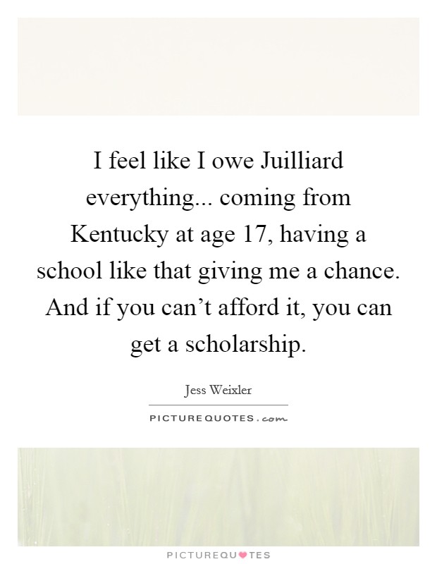 I feel like I owe Juilliard everything... coming from Kentucky at age 17, having a school like that giving me a chance. And if you can't afford it, you can get a scholarship Picture Quote #1