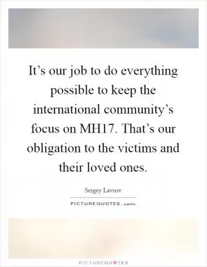 It’s our job to do everything possible to keep the international community’s focus on MH17. That’s our obligation to the victims and their loved ones Picture Quote #1