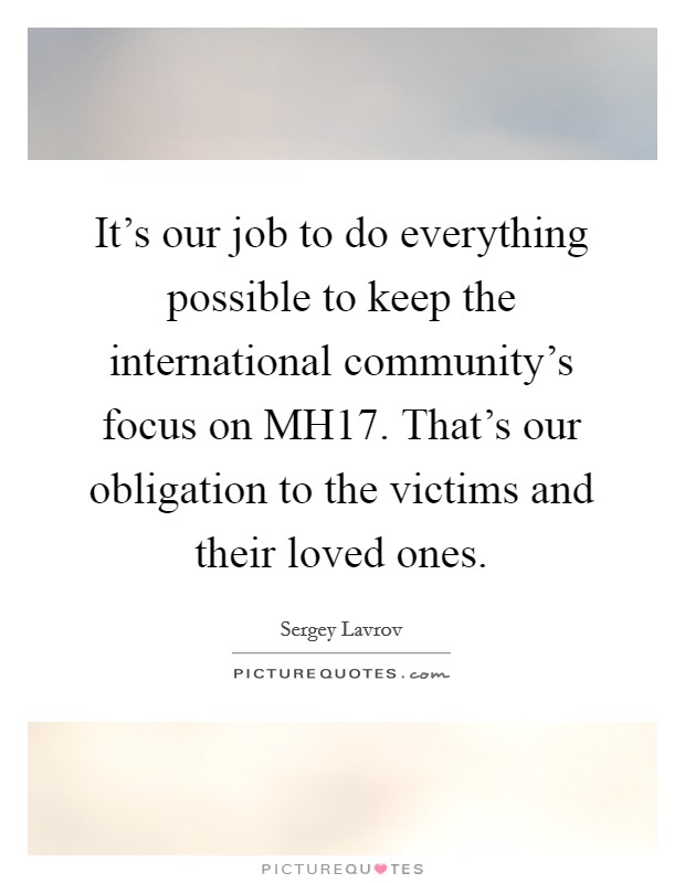 It's our job to do everything possible to keep the international community's focus on MH17. That's our obligation to the victims and their loved ones Picture Quote #1