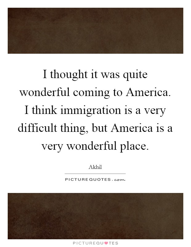 I thought it was quite wonderful coming to America. I think immigration is a very difficult thing, but America is a very wonderful place Picture Quote #1
