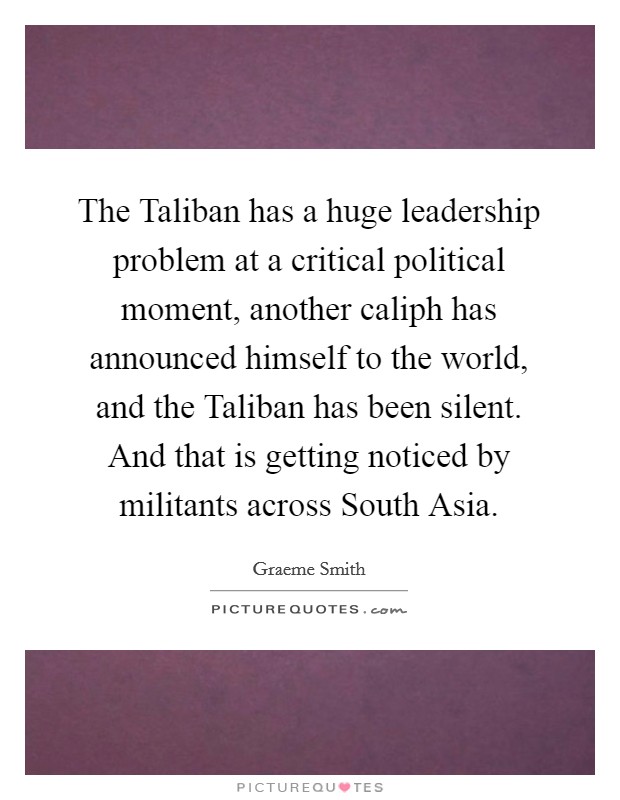 The Taliban has a huge leadership problem at a critical political moment, another caliph has announced himself to the world, and the Taliban has been silent. And that is getting noticed by militants across South Asia Picture Quote #1