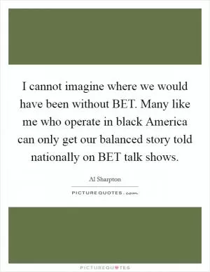 I cannot imagine where we would have been without BET. Many like me who operate in black America can only get our balanced story told nationally on BET talk shows Picture Quote #1