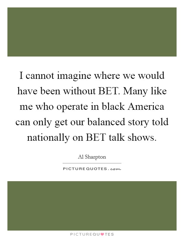 I cannot imagine where we would have been without BET. Many like me who operate in black America can only get our balanced story told nationally on BET talk shows Picture Quote #1