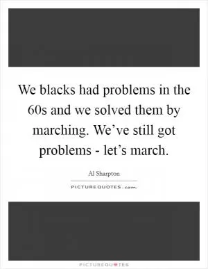 We blacks had problems in the  60s and we solved them by marching. We’ve still got problems - let’s march Picture Quote #1