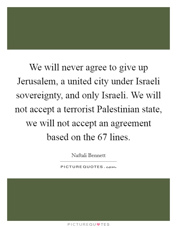 We will never agree to give up Jerusalem, a united city under Israeli sovereignty, and only Israeli. We will not accept a terrorist Palestinian state, we will not accept an agreement based on the 67 lines Picture Quote #1