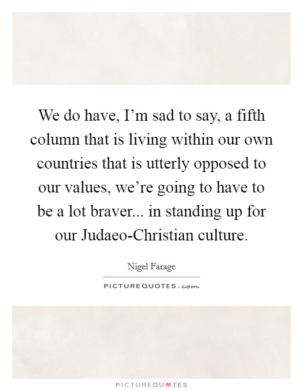We do have, I'm sad to say, a fifth column that is living within our own countries that is utterly opposed to our values, we're going to have to be a lot braver... in standing up for our Judaeo-Christian culture Picture Quote #1