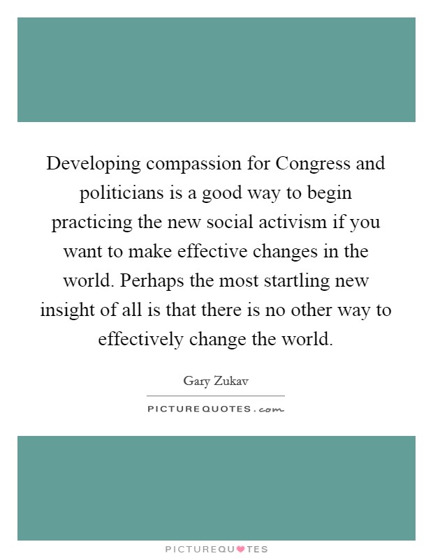 Developing compassion for Congress and politicians is a good way to begin practicing the new social activism if you want to make effective changes in the world. Perhaps the most startling new insight of all is that there is no other way to effectively change the world Picture Quote #1