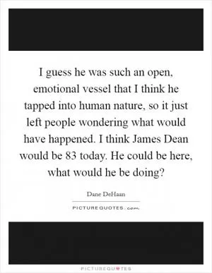 I guess he was such an open, emotional vessel that I think he tapped into human nature, so it just left people wondering what would have happened. I think James Dean would be 83 today. He could be here, what would he be doing? Picture Quote #1