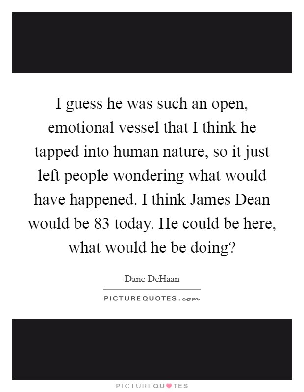 I guess he was such an open, emotional vessel that I think he tapped into human nature, so it just left people wondering what would have happened. I think James Dean would be 83 today. He could be here, what would he be doing? Picture Quote #1