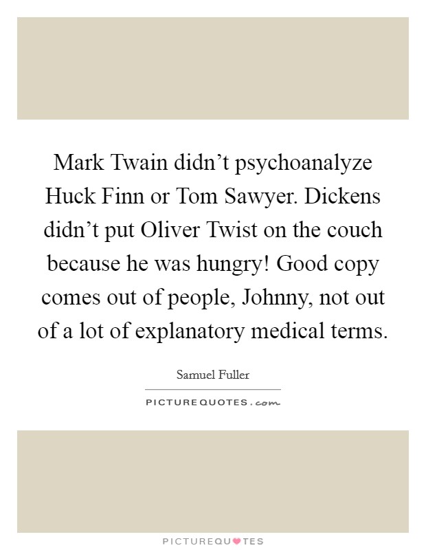 Mark Twain didn't psychoanalyze Huck Finn or Tom Sawyer. Dickens didn't put Oliver Twist on the couch because he was hungry! Good copy comes out of people, Johnny, not out of a lot of explanatory medical terms Picture Quote #1