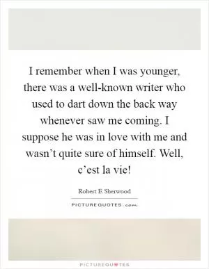 I remember when I was younger, there was a well-known writer who used to dart down the back way whenever saw me coming. I suppose he was in love with me and wasn’t quite sure of himself. Well, c’est la vie! Picture Quote #1