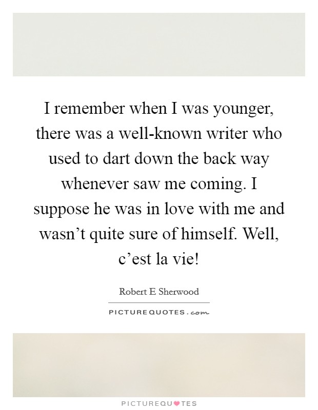 I remember when I was younger, there was a well-known writer who used to dart down the back way whenever saw me coming. I suppose he was in love with me and wasn't quite sure of himself. Well, c'est la vie! Picture Quote #1