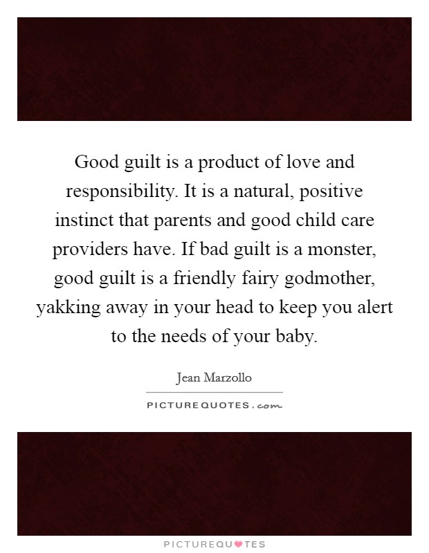 Good guilt is a product of love and responsibility. It is a natural, positive instinct that parents and good child care providers have. If bad guilt is a monster, good guilt is a friendly fairy godmother, yakking away in your head to keep you alert to the needs of your baby Picture Quote #1