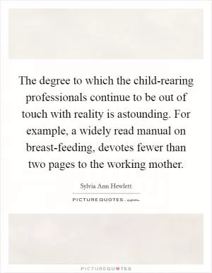 The degree to which the child-rearing professionals continue to be out of touch with reality is astounding. For example, a widely read manual on breast-feeding, devotes fewer than two pages to the working mother Picture Quote #1