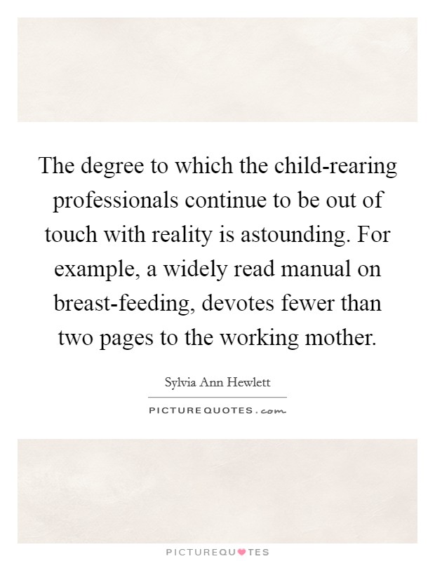 The degree to which the child-rearing professionals continue to be out of touch with reality is astounding. For example, a widely read manual on breast-feeding, devotes fewer than two pages to the working mother Picture Quote #1