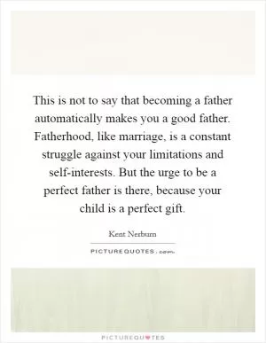 This is not to say that becoming a father automatically makes you a good father. Fatherhood, like marriage, is a constant struggle against your limitations and self-interests. But the urge to be a perfect father is there, because your child is a perfect gift Picture Quote #1