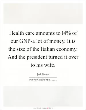 Health care amounts to l4% of our GNP-a lot of money. It is the size of the Italian economy. And the president turned it over to his wife Picture Quote #1