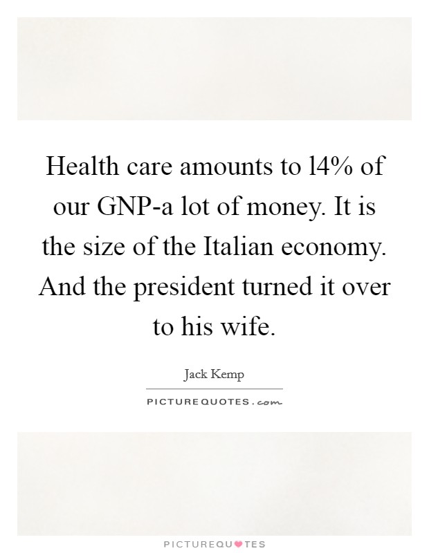 Health care amounts to l4% of our GNP-a lot of money. It is the size of the Italian economy. And the president turned it over to his wife Picture Quote #1