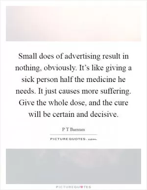 Small does of advertising result in nothing, obviously. It’s like giving a sick person half the medicine he needs. It just causes more suffering. Give the whole dose, and the cure will be certain and decisive Picture Quote #1