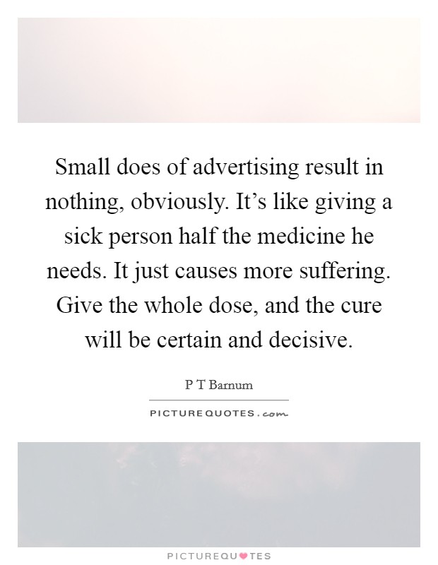 Small does of advertising result in nothing, obviously. It's like giving a sick person half the medicine he needs. It just causes more suffering. Give the whole dose, and the cure will be certain and decisive Picture Quote #1