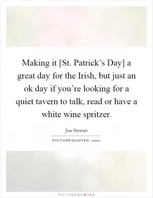 Making it [St. Patrick’s Day] a great day for the Irish, but just an ok day if you’re looking for a quiet tavern to talk, read or have a white wine spritzer Picture Quote #1