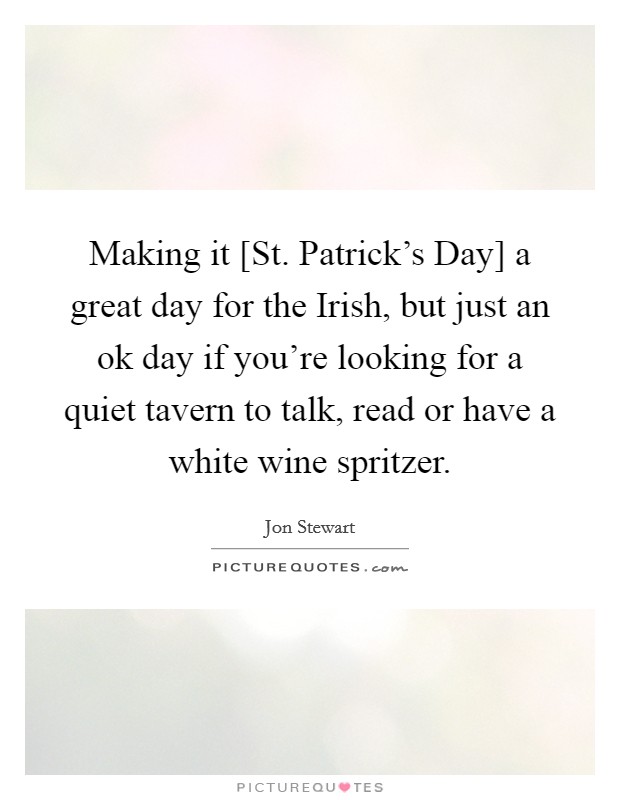 Making it [St. Patrick's Day] a great day for the Irish, but just an ok day if you're looking for a quiet tavern to talk, read or have a white wine spritzer Picture Quote #1