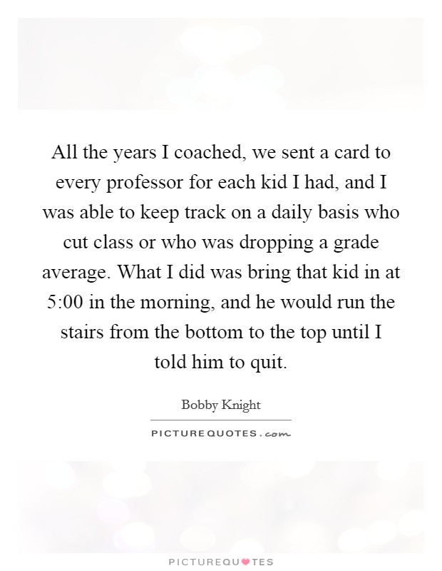 All the years I coached, we sent a card to every professor for each kid I had, and I was able to keep track on a daily basis who cut class or who was dropping a grade average. What I did was bring that kid in at 5:00 in the morning, and he would run the stairs from the bottom to the top until I told him to quit Picture Quote #1